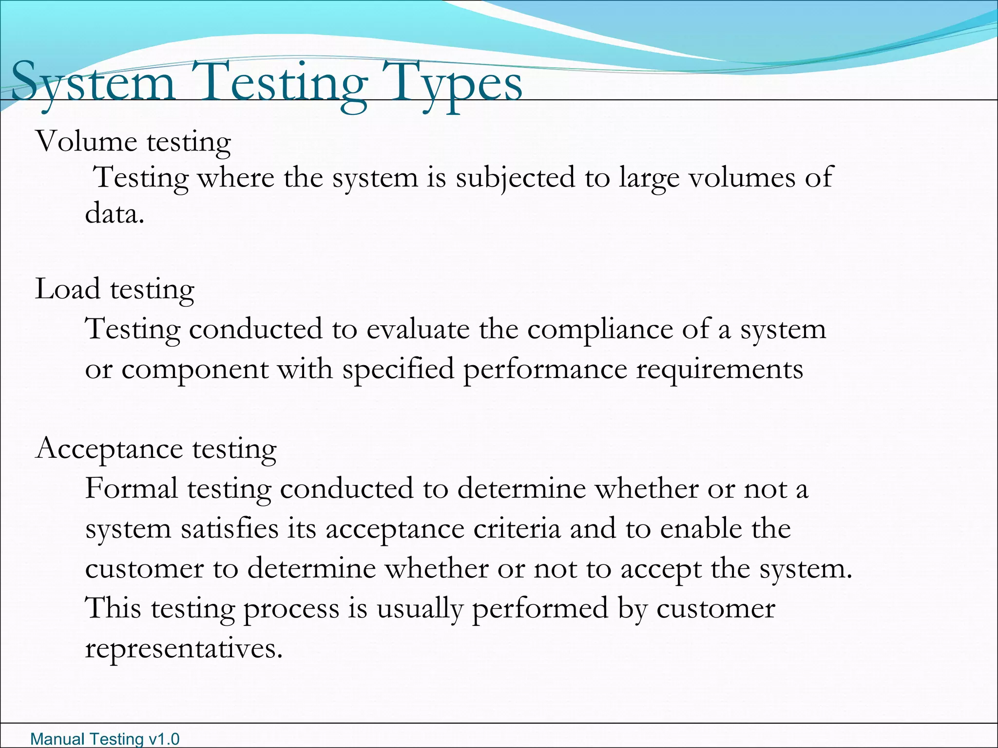Manual Testing v1.0
System Testing Types
Volume testing
Testing where the system is subjected to large volumes of
data.
Load testing
Testing conducted to evaluate the compliance of a system
or component with specified performance requirements
Acceptance testing
Formal testing conducted to determine whether or not a
system satisfies its acceptance criteria and to enable the
customer to determine whether or not to accept the system.
This testing process is usually performed by customer
representatives.
 