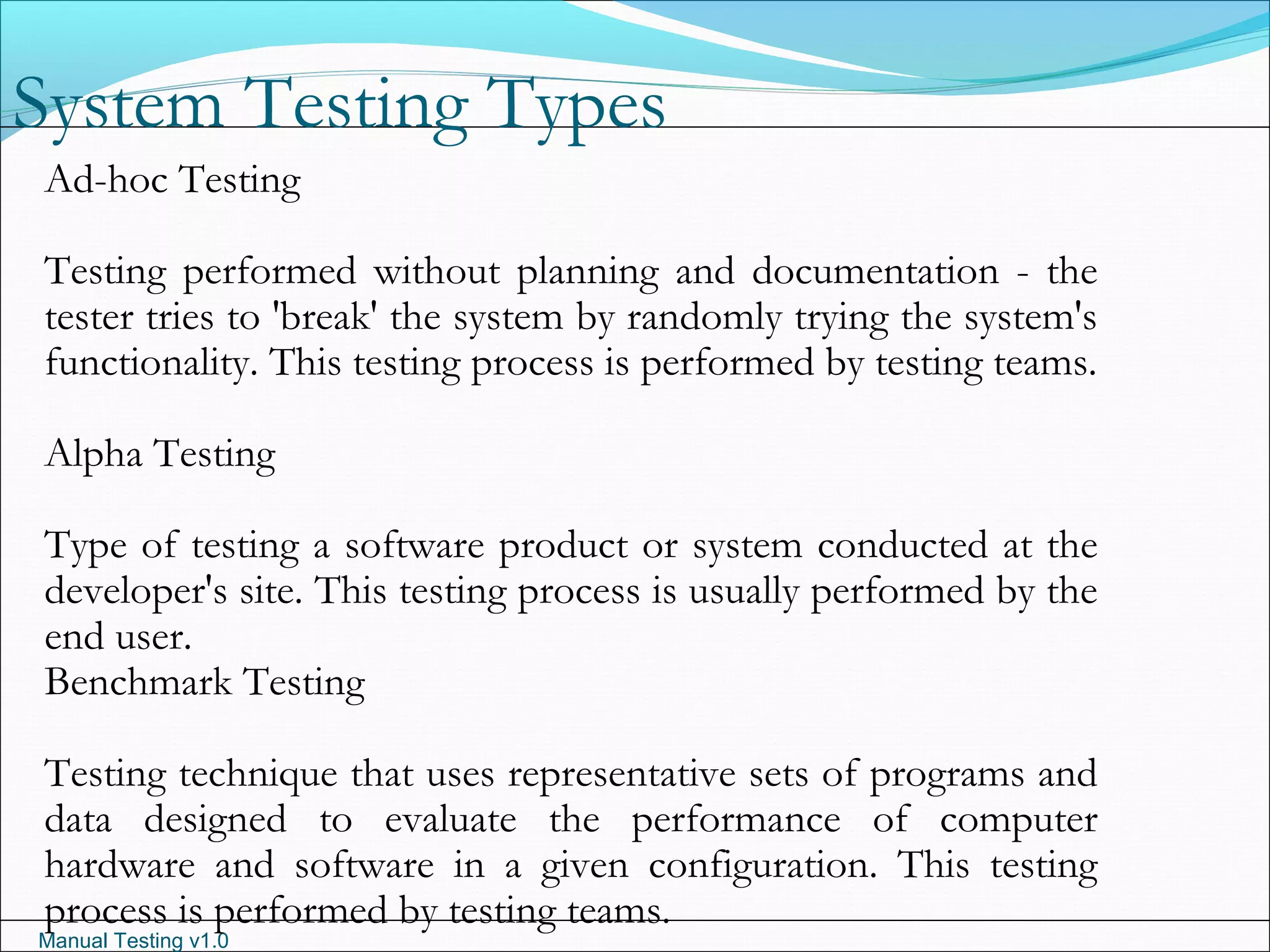 Manual Testing v1.0
System Testing Types
Ad-hoc Testing
Testing performed without planning and documentation - the
tester tries to 'break' the system by randomly trying the system's
functionality. This testing process is performed by testing teams.
Alpha Testing
Type of testing a software product or system conducted at the
developer's site. This testing process is usually performed by the
end user.
Benchmark Testing
Testing technique that uses representative sets of programs and
data designed to evaluate the performance of computer
hardware and software in a given configuration. This testing
process is performed by testing teams.
 