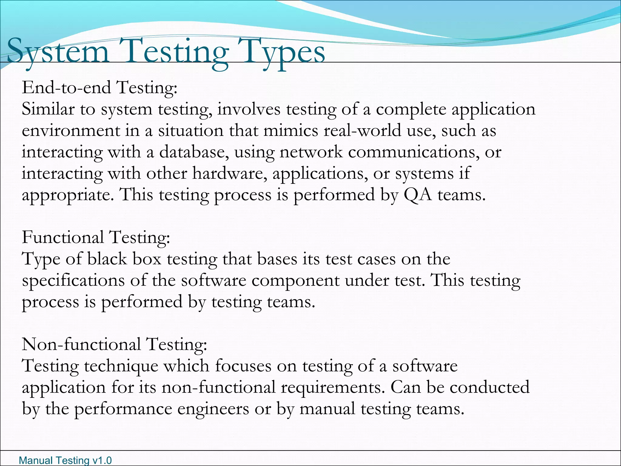 Manual Testing v1.0
System Testing Types
End-to-end Testing:
Similar to system testing, involves testing of a complete application
environment in a situation that mimics real-world use, such as
interacting with a database, using network communications, or
interacting with other hardware, applications, or systems if
appropriate. This testing process is performed by QA teams.
Functional Testing:
Type of black box testing that bases its test cases on the
specifications of the software component under test. This testing
process is performed by testing teams.
Non-functional Testing:
Testing technique which focuses on testing of a software
application for its non-functional requirements. Can be conducted
by the performance engineers or by manual testing teams.
 