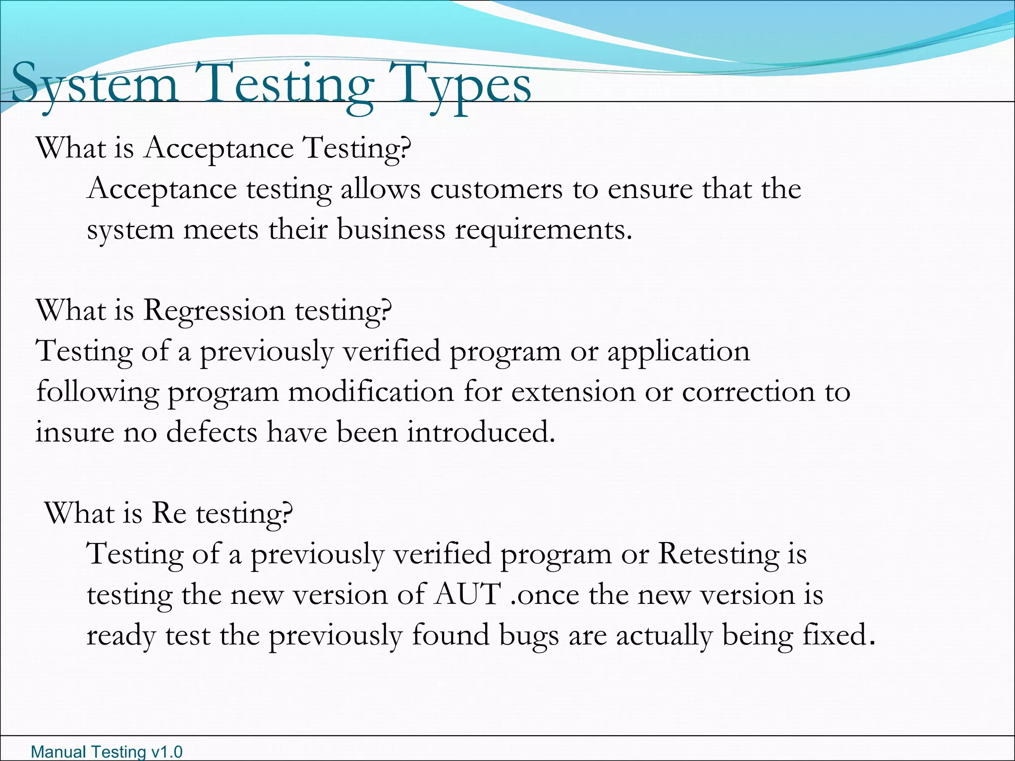 Manual Testing v1.0
System Testing Types
What is Acceptance Testing?
Acceptance testing allows customers to ensure that the
system meets their business requirements.
What is Regression testing?
Testing of a previously verified program or application
following program modification for extension or correction to
insure no defects have been introduced.
What is Re testing?
Testing of a previously verified program or Retesting is
testing the new version of AUT .once the new version is
ready test the previously found bugs are actually being fixed.
 