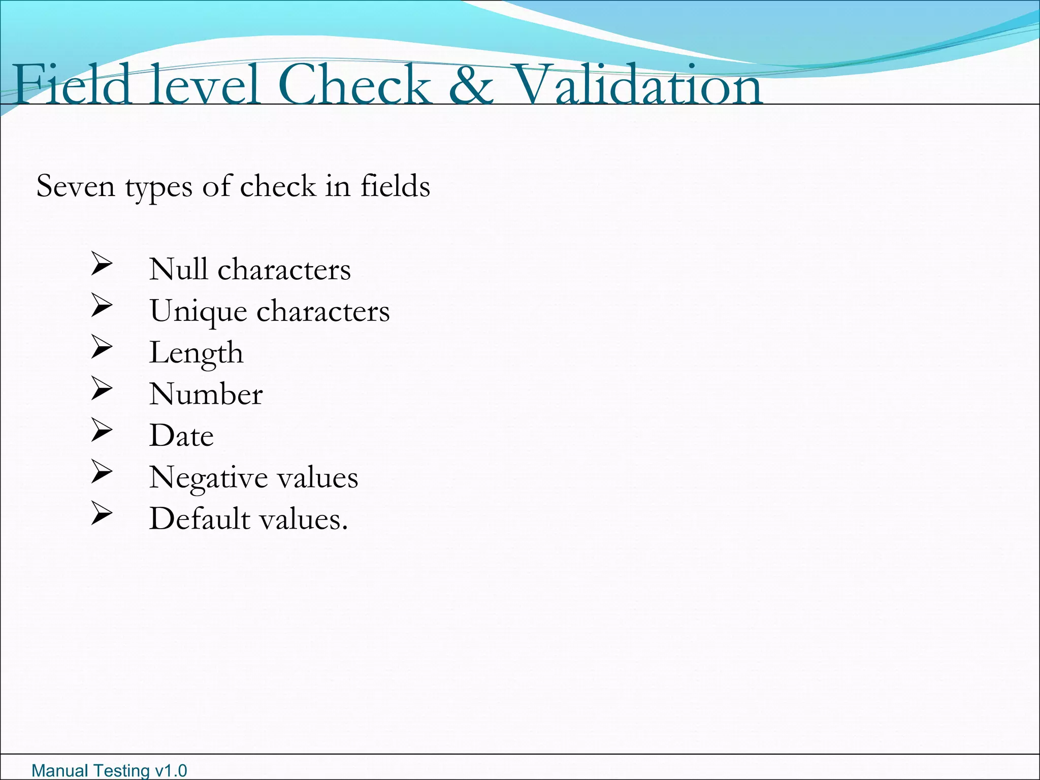 Manual Testing v1.0
Field level Check & Validation
Seven types of check in fields
 Null characters
 Unique characters
 Length
 Number
 Date
 Negative values
 Default values.
 