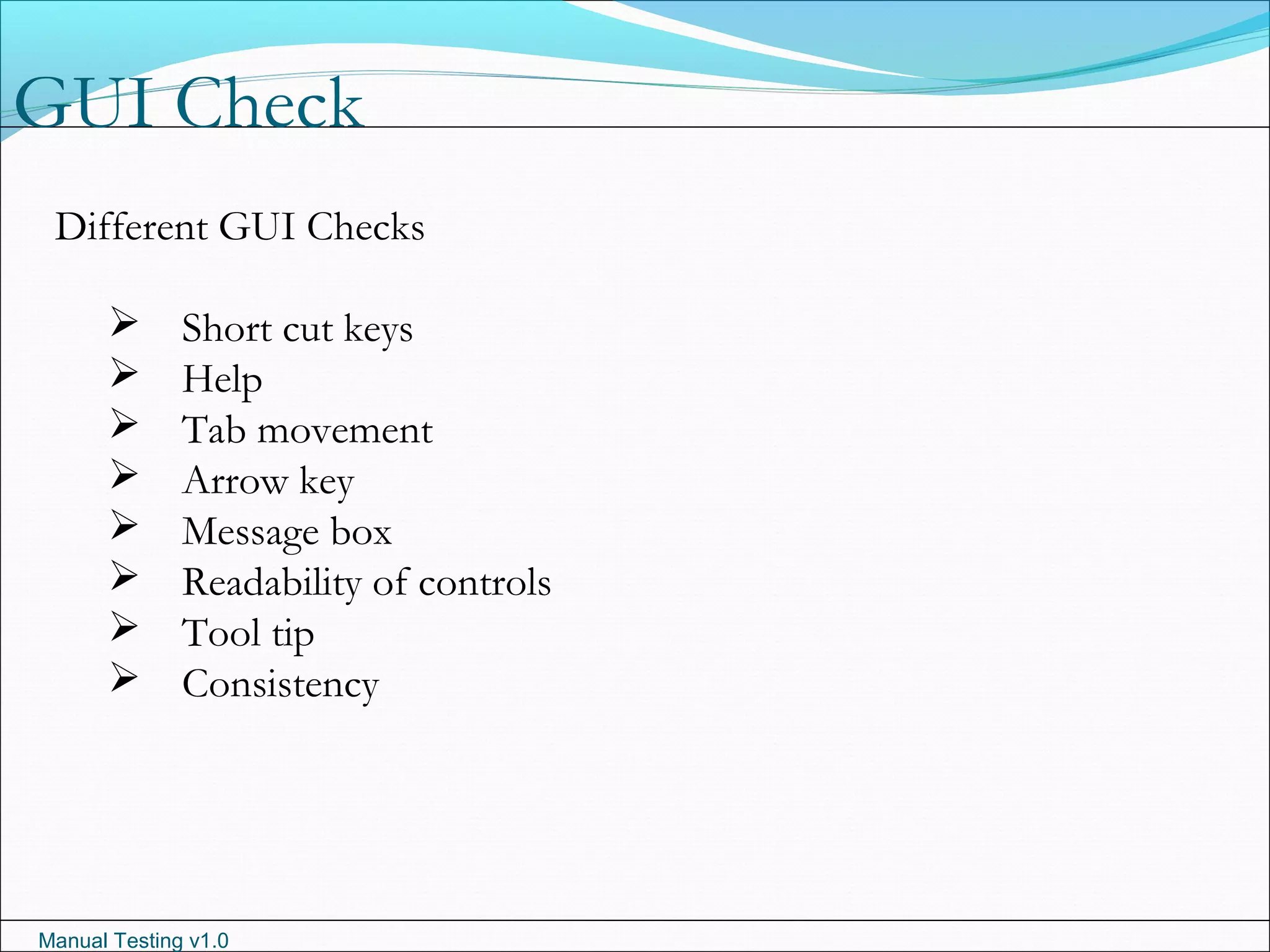 Manual Testing v1.0
GUI Check
Different GUI Checks
 Short cut keys
 Help
 Tab movement
 Arrow key
 Message box
 Readability of controls
 Tool tip
 Consistency
 