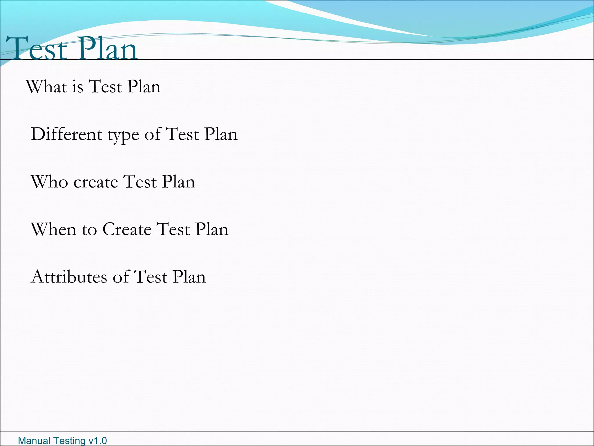 Manual Testing v1.0
Test Plan
What is Test Plan
Different type of Test Plan
Who create Test Plan
When to Create Test Plan
Attributes of Test Plan
 