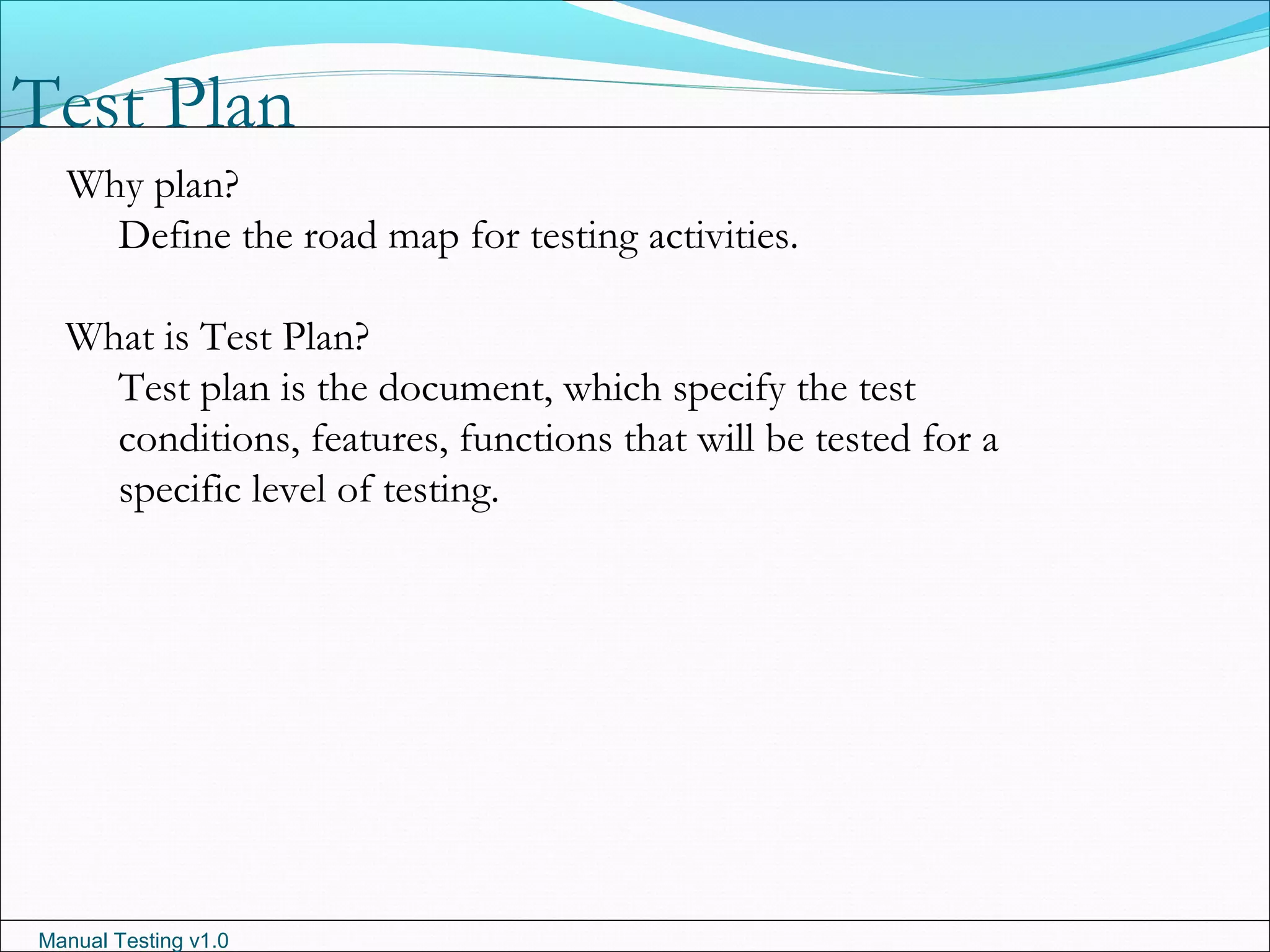 Manual Testing v1.0
Test Plan
Why plan?
Define the road map for testing activities.
What is Test Plan?
Test plan is the document, which specify the test
conditions, features, functions that will be tested for a
specific level of testing.
 
