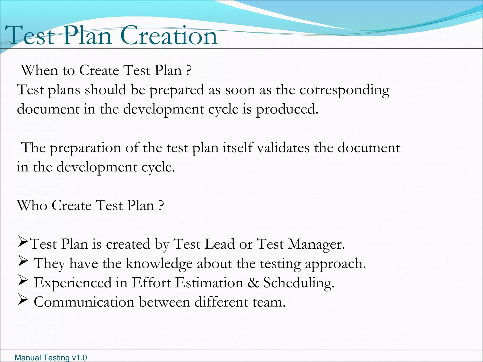 Manual Testing v1.0
When to Create Test Plan ?
Test plans should be prepared as soon as the corresponding
document in the development cycle is produced.
The preparation of the test plan itself validates the document
in the development cycle.
Who Create Test Plan ?
Test Plan is created by Test Lead or Test Manager.
 They have the knowledge about the testing approach.
 Experienced in Effort Estimation & Scheduling.
 Communication between different team.
Test Plan Creation
 