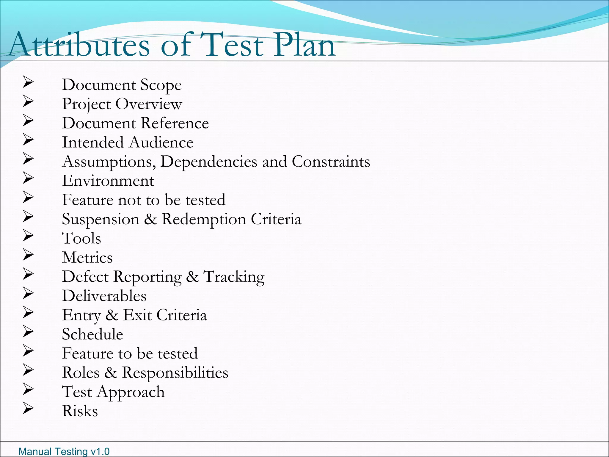 Manual Testing v1.0
 Document Scope
 Project Overview
 Document Reference
 Intended Audience
 Assumptions, Dependencies and Constraints
 Environment
 Feature not to be tested
 Suspension & Redemption Criteria
 Tools
 Metrics
 Defect Reporting & Tracking
 Deliverables
 Entry & Exit Criteria
 Schedule
 Feature to be tested
 Roles & Responsibilities
 Test Approach
 Risks
Attributes of Test Plan
 