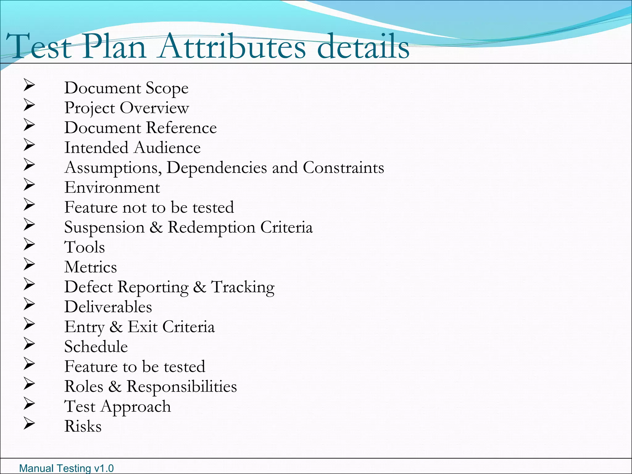 Manual Testing v1.0
 Document Scope
 Project Overview
 Document Reference
 Intended Audience
 Assumptions, Dependencies and Constraints
 Environment
 Feature not to be tested
 Suspension & Redemption Criteria
 Tools
 Metrics
 Defect Reporting & Tracking
 Deliverables
 Entry & Exit Criteria
 Schedule
 Feature to be tested
 Roles & Responsibilities
 Test Approach
 Risks
Test Plan Attributes details
 