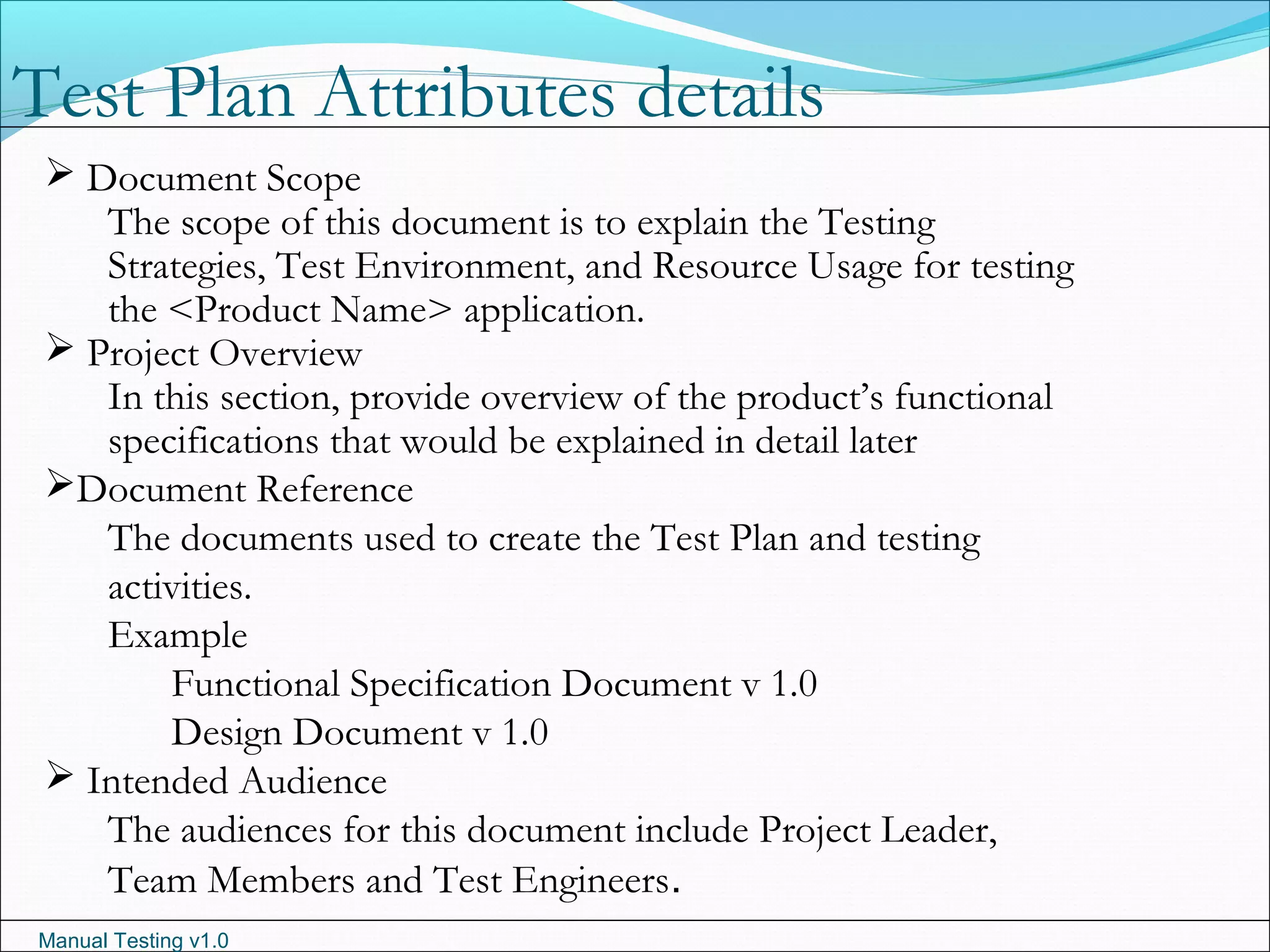 Manual Testing v1.0
 Document Scope
The scope of this document is to explain the Testing
Strategies, Test Environment, and Resource Usage for testing
the <Product Name> application.
 Project Overview
In this section, provide overview of the product’s functional
specifications that would be explained in detail later
Document Reference
The documents used to create the Test Plan and testing
activities.
Example
Functional Specification Document v 1.0
Design Document v 1.0
 Intended Audience
The audiences for this document include Project Leader,
Team Members and Test Engineers.
Test Plan Attributes details
 