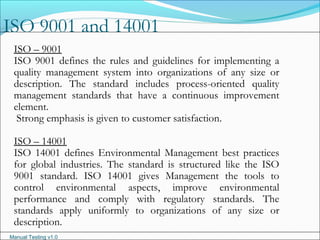 Manual Testing v1.0
ISO 9001 and 14001
ISO – 9001
ISO 9001 defines the rules and guidelines for implementing a
quality management system into organizations of any size or
description. The standard includes process-oriented quality
management standards that have a continuous improvement
element.
Strong emphasis is given to customer satisfaction.
ISO – 14001
ISO 14001 defines Environmental Management best practices
for global industries. The standard is structured like the ISO
9001 standard. ISO 14001 gives Management the tools to
control environmental aspects, improve environmental
performance and comply with regulatory standards. The
standards apply uniformly to organizations of any size or
description.
 