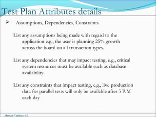 Manual Testing v1.0
 Assumptions, Dependencies, Constraints
List any assumptions being made with regard to the
application e.g., the user is planning 25% growth
across the board on all transaction types.
List any dependencies that may impact testing, e.g., critical
system resources must be available such as database
availability.
List any constraints that impact testing, e.g., live production
data for parallel tests will only be available after 5 P.M
each day
Test Plan Attributes details
 
