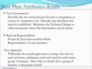 Manual Testing v1.0
 Test Environment
Describe the test environments for unit or integration or
system or acceptance test. Describe any interfaces that
must be established. Reference the Technical Design or
other documents where this information can be found.
 Roles & Responsibilities
Project & Test team members Roles
Responsibilities of each members
Test Approach
Describe the overall approach to testing: who does it,
main activities, techniques, and tools used for each major
group of features. How will you decide that a group of
features is adequately tested?
Test Plan Attributes details
 