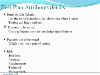 Manual Testing v1.0
 Entry & Exit Criteria
List the set of conditions that determine when System
Testing can begin and end
 Features to be tested
Cross-reference them to test design specifications
 Features not to be tested
Which ones not a part of testing
 Risk
Schedule
Personal
Requirements
Technical
Management.
Test Plan Attributes details
 