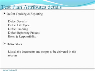 Manual Testing v1.0
 Defect Tracking & Reporting
Defect Severity
Defect Life Cycle
Defect Tracking
Defect Reporting Process
Roles & Responsibility
 Deliverables
List all the documents and scripts to be delivered in this
section
Test Plan Attributes details
 