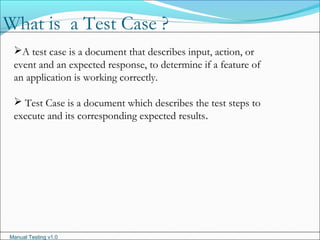 Manual Testing v1.0
A test case is a document that describes input, action, or
event and an expected response, to determine if a feature of
an application is working correctly.
 Test Case is a document which describes the test steps to
execute and its corresponding expected results.
What is a Test Case ?
 