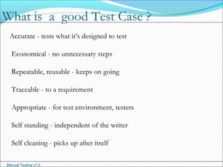 Manual Testing v1.0
Accurate - tests what it’s designed to test
Economical - no unnecessary steps
Repeatable, reusable - keeps on going
Traceable - to a requirement
Appropriate - for test environment, testers
Self standing - independent of the writer
Self cleaning - picks up after itself
What is a good Test Case ?
 