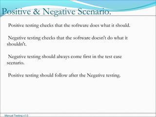 Manual Testing v1.0
Positive testing checks that the software does what it should.
Negative testing checks that the software doesn't do what it
shouldn't.
Negative testing should always come first in the test case
scenario.
Positive testing should follow after the Negative testing.
Positive & Negative Scenario.
 