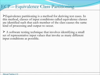 Manual Testing v1.0
ECP – Equivalence Class Partitioning
Equivalence partitioning is a method for deriving test cases. In
this method, classes of input conditions called equivalence classes
are identified such that each member of the class causes the same
kind of processing and output to occur.
 A software testing technique that involves identifying a small
set of representative input values that invoke as many different
input conditions as possible.
 