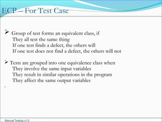 Manual Testing v1.0
ECP – For Test Case
 Group of test forms an equivalent class, if
They all test the same thing
If one test finds a defect, the others will
If one test does not find a defect, the others will not
 Tests are grouped into one equivalence class when
They involve the same input variables
They result in similar operations in the program
They affect the same output variables
.
 