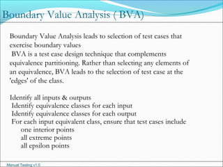 Manual Testing v1.0
Boundary Value Analysis leads to selection of test cases that
exercise boundary values
BVA is a test case design technique that complements
equivalence partitioning. Rather than selecting any elements of
an equivalence, BVA leads to the selection of test case at the
'edges' of the class.
Identify all inputs & outputs
Identify equivalence classes for each input
Identify equivalence classes for each output
For each input equivalent class, ensure that test cases include
one interior points
all extreme points
all epsilon points
Boundary Value Analysis ( BVA)
 