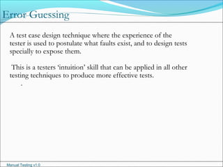 Manual Testing v1.0
A test case design technique where the experience of the
tester is used to postulate what faults exist, and to design tests
specially to expose them.
This is a testers ‘intuition’ skill that can be applied in all other
testing techniques to produce more effective tests.
.
Error Guessing
 