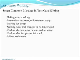 Manual Testing v1.0
Test Case Writing
Seven Common Mistakes in Test Case Writing
Making cases too long
Incomplete, incorrect, or incoherent setup
Leaving out a step
Naming fields that changed or no longer exist
Unclear whether tester or system does action
Unclear what is a pass or fail result
Failure to clean up
 