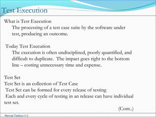 Manual Testing v1.0
Test Execution
What is Test Execution
The processing of a test case suite by the software under
test, producing an outcome.
Today Test Execution
The execution is often undisciplined, poorly quantified, and
difficult to duplicate.  The impact goes right to the bottom
line – costing unnecessary time and expense.
Test Set
Test Set is an collection of Test Case
Test Set can be formed for every release of testing
Each and every cycle of testing in an release can have individual
test set.
(Cont..)
 