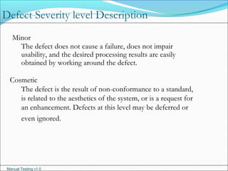 Manual Testing v1.0
Minor
The defect does not cause a failure, does not impair
usability, and the desired processing results are easily
obtained by working around the defect.
Cosmetic
The defect is the result of non-conformance to a standard,
is related to the aesthetics of the system, or is a request for
an enhancement. Defects at this level may be deferred or
even ignored.
Defect Severity level Description
 
