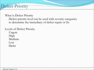 Manual Testing v1.0
What is Defect Priority
Defect priority level can be used with severity categories
to determine the immediacy of defect repair or fix
Levels of Defect Priority
Urgent
High
Medium
Low
Defer
Defect Priority
 
