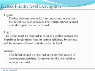 Manual Testing v1.0
Urgent
Further development and/or testing cannot occur until
the defect has been repaired. The system cannot be used
until the repair has been effected.
High
The defect must be resolved as soon as possible because it is
impairing development/and or testing activities. System use
will be severely affected until the defect is fixed.
Medium
The defect should be resolved in the normal course of
development activities. It can wait until a new build or
version is created.
Defect Priority level Description
 