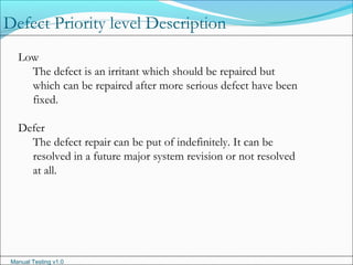 Manual Testing v1.0
Low
The defect is an irritant which should be repaired but
which can be repaired after more serious defect have been
fixed.
Defer
The defect repair can be put of indefinitely. It can be
resolved in a future major system revision or not resolved
at all.
Defect Priority level Description
 