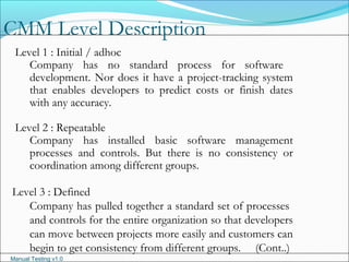 Manual Testing v1.0
CMM Level Description
Level 1 : Initial / adhoc
Company has no standard process for software
development. Nor does it have a project-tracking system
that enables developers to predict costs or finish dates
with any accuracy.
Level 2 : Repeatable
Company has installed basic software management
processes and controls. But there is no consistency or
coordination among different groups.
Level 3 : Defined
Company has pulled together a standard set of processes
and controls for the entire organization so that developers
can move between projects more easily and customers can
begin to get consistency from different groups. (Cont..)
 