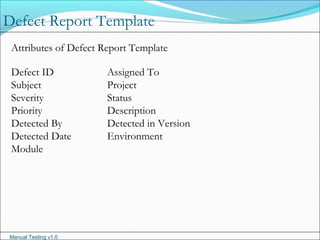 Manual Testing v1.0
Defect Report Template
Attributes of Defect Report Template
Defect ID Assigned To
Subject Project
Severity Status
Priority Description
Detected By Detected in Version
Detected Date Environment
Module
 