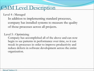 Manual Testing v1.0
CMM Level Description
Level 4 : Managed
In addition to implementing standard processes,
company has installed systems to measure the quality
of those processes across all projects.
Level 5 : Optimizing
Company has accomplished all of the above and can now
begin to see patterns in performance over time, so it can
tweak its processes in order to improve productivity and
reduce defects in software development across the entire
organization.
 