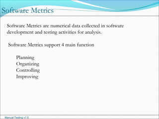 Manual Testing v1.0
Software Metrics are numerical data collected in software
development and testing activities for analysis.
Software Metrics support 4 main function
Planning
Organizing
Controlling
Improving
Software Metrics
 