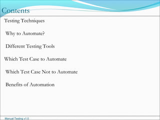 Manual Testing v1.0
Contents
Testing Techniques
Why to Automate?
Different Testing Tools
Which Test Case to Automate
Which Test Case Not to Automate
Benefits of Automation
 
