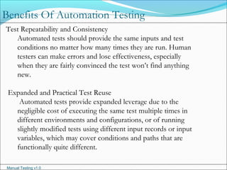 Manual Testing v1.0
Benefits Of Automation Testing
Test Repeatability and Consistency
Automated tests should provide the same inputs and test
conditions no matter how many times they are run. Human
testers can make errors and lose effectiveness, especially
when they are fairly convinced the test won’t find anything
new.
Expanded and Practical Test Reuse
Automated tests provide expanded leverage due to the
negligible cost of executing the same test multiple times in
different environments and configurations, or of running
slightly modified tests using different input records or input
variables, which may cover conditions and paths that are
functionally quite different.
 
