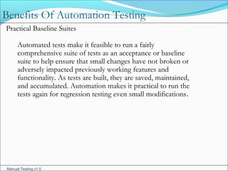 Manual Testing v1.0
Benefits Of Automation Testing
Practical Baseline Suites
Automated tests make it feasible to run a fairly
comprehensive suite of tests as an acceptance or baseline
suite to help ensure that small changes have not broken or
adversely impacted previously working features and
functionality. As tests are built, they are saved, maintained,
and accumulated. Automation makes it practical to run the
tests again for regression testing even small modifications.
 