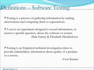 Manual Testing v1.0
Definitions – Software Testing
Testing is a process of gathering information by making
observations and comparing them to expectations.
A test is an experiment designed to reveal information, or
answer a specific question, about the software or system.
-Dale Emery & Elisabeth Hendrickson
Testing is an Empirical technical investigation done to
provide stakeholders, information about quality of a product
or a service.
--Cem Karnar
 