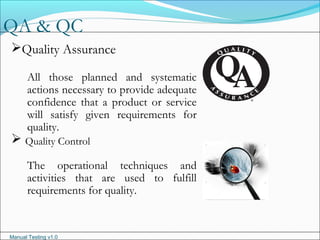 Manual Testing v1.0
QA & QC
Quality Assurance
All those planned and systematic
actions necessary to provide adequate
confidence that a product or service
will satisfy given requirements for
quality.
 Quality Control
The operational techniques and
activities that are used to fulfill
requirements for quality.
 