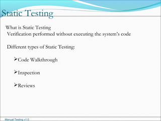 Manual Testing v1.0
Static Testing
What is Static Testing
Verification performed without executing the system’s code
Different types of Static Testing:
Code Walkthrough
Inspection
Reviews
 