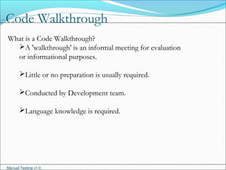 Manual Testing v1.0
Code Walkthrough
What is a Code Walkthrough?
A 'walkthrough' is an informal meeting for evaluation
or informational purposes.
Little or no preparation is usually required.
Conducted by Development team.
Language knowledge is required.
 