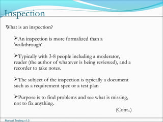 Manual Testing v1.0
Inspection
What is an inspection?
An inspection is more formalized than a
'walkthrough‘.
Typically with 3-8 people including a moderator,
reader (the author of whatever is being reviewed), and a
recorder to take notes.
The subject of the inspection is typically a document
such as a requirement spec or a test plan
Purpose is to find problems and see what is missing,
not to fix anything.
(Cont..)
 