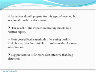 Manual Testing v1.0
Attendees should prepare for this type of meeting by
reading through the document.
 The result of the inspection meeting should be a
written report.
Most cost-effective methods of ensuring quality.
Skills may have low visibility to software development
organization.
Bug prevention is far more cost effective than bug
detection.
 