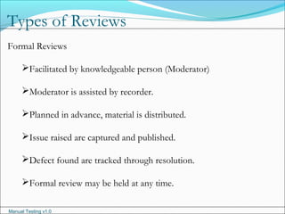 Manual Testing v1.0
Types of Reviews
Formal Reviews
Facilitated by knowledgeable person (Moderator)
Moderator is assisted by recorder.
Planned in advance, material is distributed.
Issue raised are captured and published.
Defect found are tracked through resolution.
Formal review may be held at any time.
 