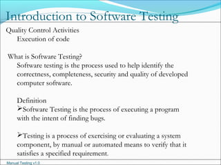 Manual Testing v1.0
Introduction to Software Testing
Quality Control Activities
Execution of code
What is Software Testing?
Software testing is the process used to help identify the
correctness, completeness, security and quality of developed
computer software.
Definition
Software Testing is the process of executing a program
with the intent of finding bugs.
Testing is a process of exercising or evaluating a system
component, by manual or automated means to verify that it
satisfies a specified requirement.
 