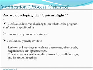 Manual Testing v1.0
Verification (Process Oriented)
.
Are we developing the “System Right”?
 Verification involves checking to see whether the program
conforms to specification.
 It focuses on process correctness.
 Verification typically involves
Reviews and meetings to evaluate documents, plans, code,
requirements, and specifications.
This can be done with checklists, issues lists, walkthroughs,
and inspection meetings
 
