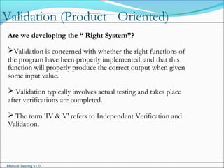 Manual Testing v1.0
Validation (Product Oriented)
.
Are we developing the “ Right System”?
Validation is concerned with whether the right functions of
the program have been properly implemented, and that this
function will properly produce the correct output when given
some input value.
 Validation typically involves actual testing and takes place
after verifications are completed.
 The term 'IV & V' refers to Independent Verification and
Validation.
 