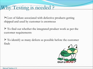 Manual Testing v1.0
Why Testing is needed ?
Cost of failure associated with defective products getting
shipped and used by customer is enormous
 To find out whether the integrated product work as per the
customer requirements
 To identify as many defects as possible before the customer
finds
 