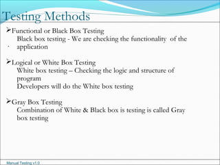 Manual Testing v1.0
Testing Methods
.
Functional or Black Box Testing
Black box testing - We are checking the functionality of the
application
Logical or White Box Testing
White box testing – Checking the logic and structure of
program
Developers will do the White box testing
Gray Box Testing
Combination of White & Black box is testing is called Gray
box testing
 