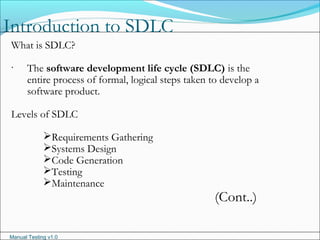 Manual Testing v1.0
Introduction to SDLC
.
What is SDLC?
The software development life cycle (SDLC) is the
entire process of formal, logical steps taken to develop a
software product.
Levels of SDLC
Requirements Gathering
Systems Design
Code Generation
Testing
Maintenance
(Cont..)
 